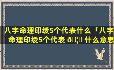 八字命理印绶5个代表什么「八字命理印绶5个代表 🦊 什么意思」